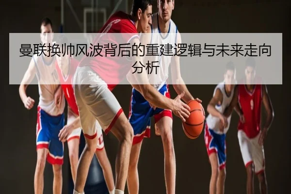 曼联换帅风波背后的重建逻辑与未来走向分析