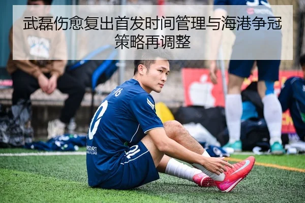武磊伤愈复出首发时间管理与海港争冠策略再调整