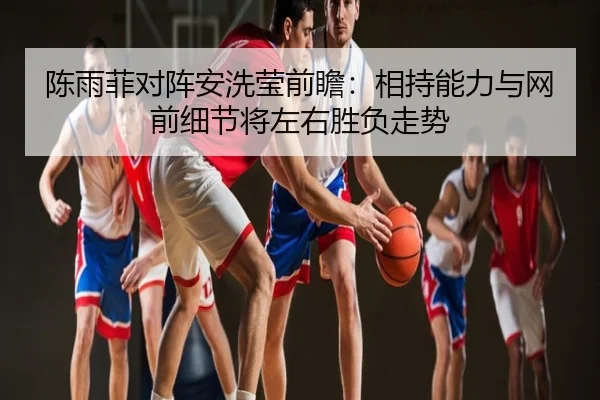 陈雨菲对阵安洗莹前瞻：相持能力与网前细节将左右胜负走势