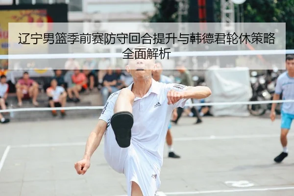 辽宁男篮季前赛防守回合提升与韩德君轮休策略全面解析